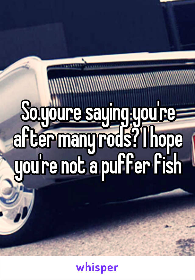 So.youre saying you're after many rods? I hope you're not a puffer fish