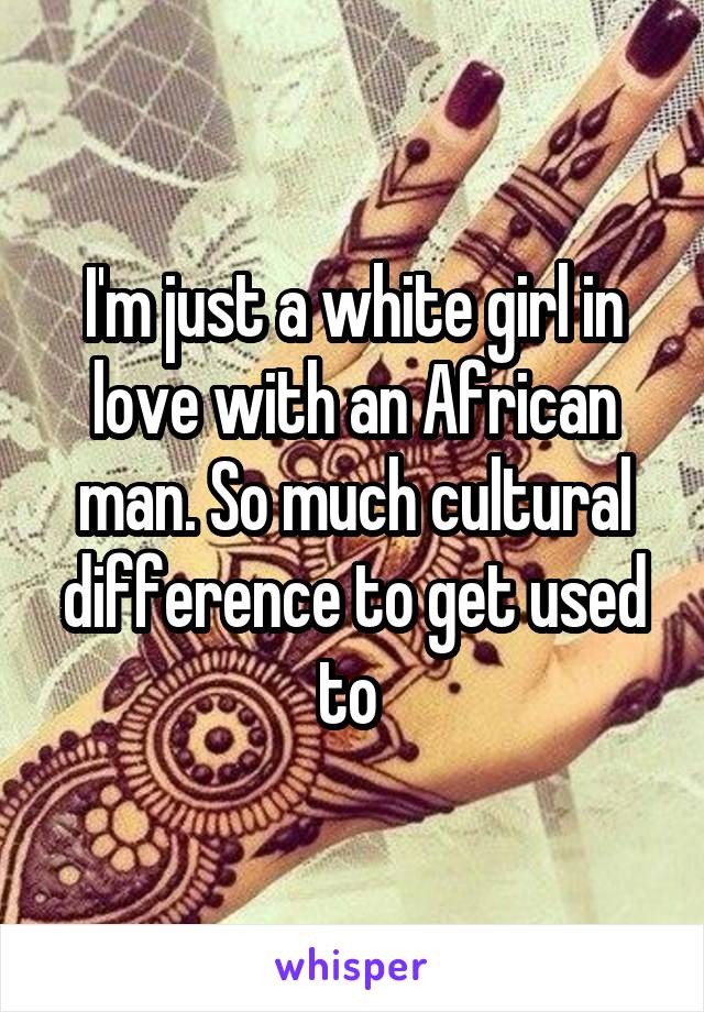 I'm just a white girl in love with an African man. So much cultural difference to get used to 