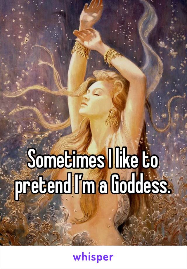 Sometimes I like to pretend I’m a Goddess. 