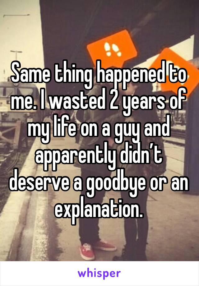 Same thing happened to me. I wasted 2 years of my life on a guy and apparently didn’t deserve a goodbye or an explanation. 