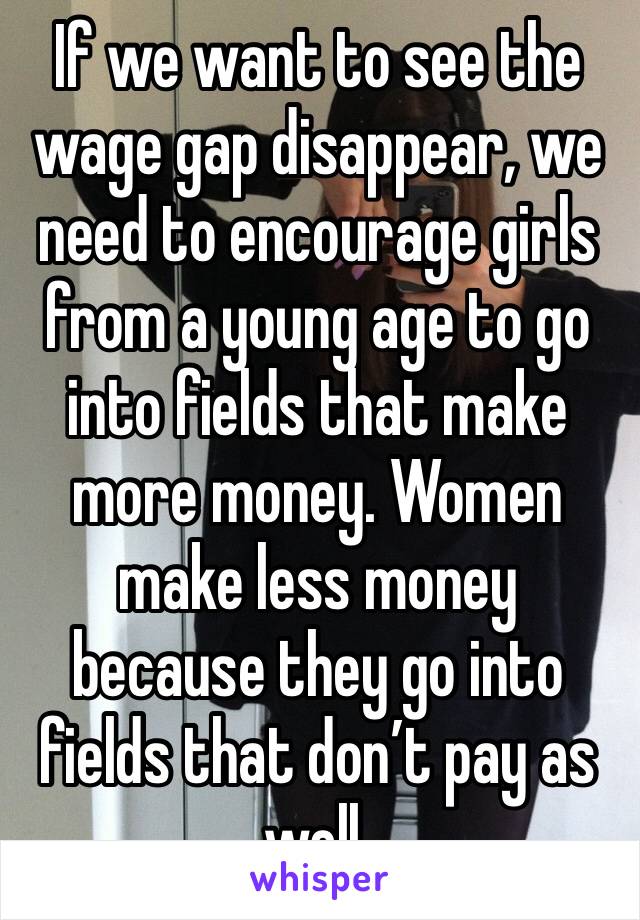 If we want to see the wage gap disappear, we need to encourage girls from a young age to go into fields that make more money. Women make less money because they go into fields that don’t pay as well.