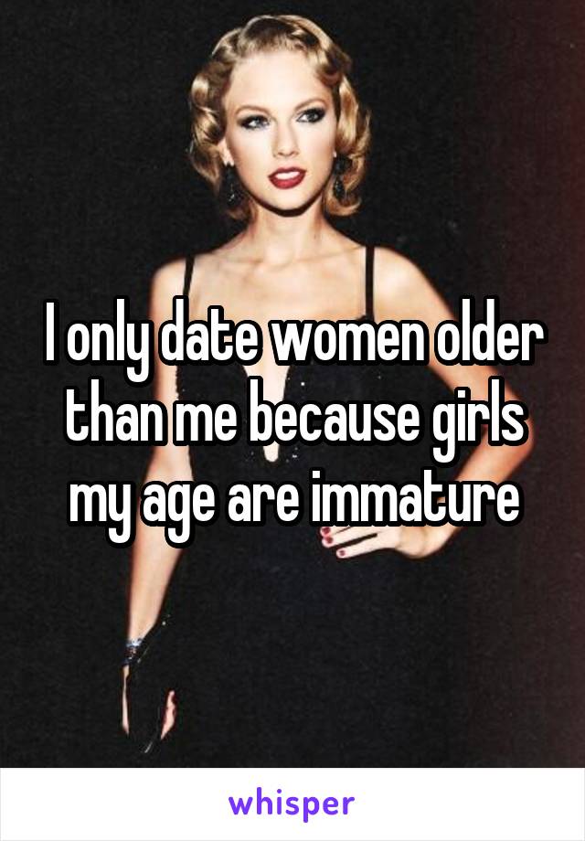I only date women older than me because girls my age are immature
