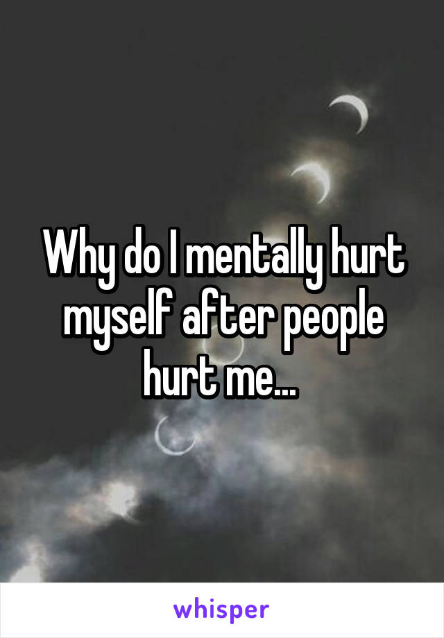 Why do I mentally hurt myself after people hurt me... 