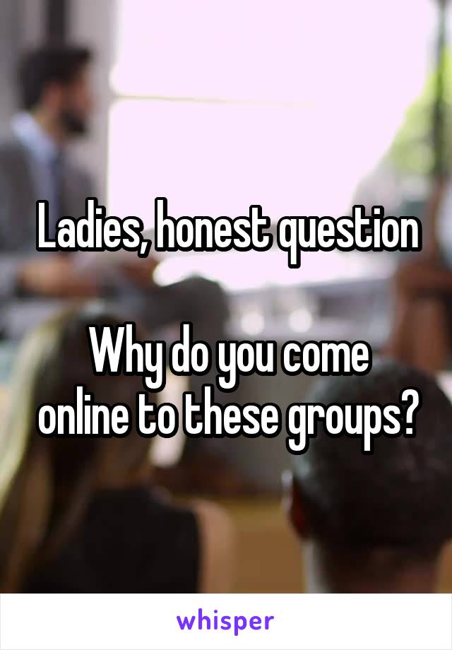 Ladies, honest question

Why do you come online to these groups?