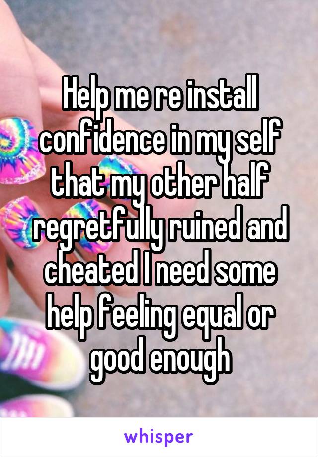 Help me re install confidence in my self that my other half regretfully ruined and cheated I need some help feeling equal or good enough