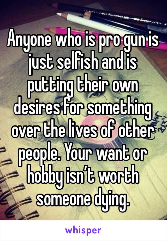 Anyone who is pro gun is just selfish and is putting their own desires for something over the lives of other people. Your want or hobby isn’t worth someone dying. 