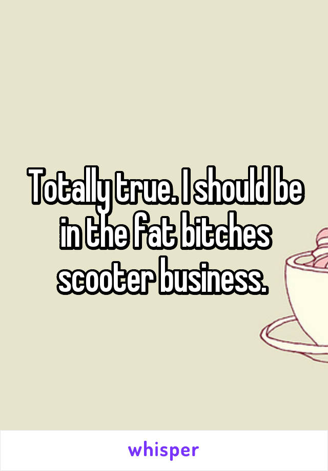 Totally true. I should be in the fat bitches scooter business. 