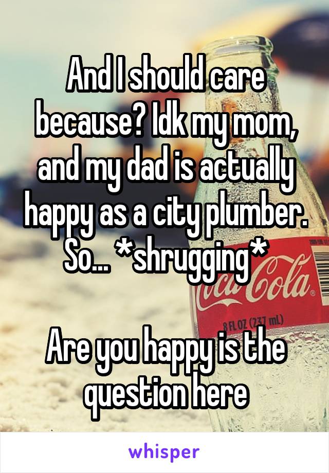 And I should care because? Idk my mom, and my dad is actually happy as a city plumber. So... *shrugging*

Are you happy is the question here