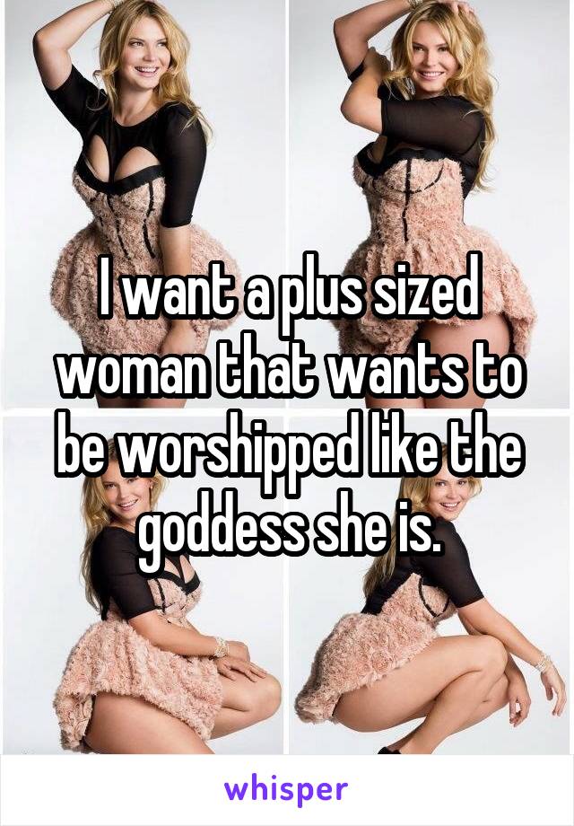 I want a plus sized woman that wants to be worshipped like the goddess she is.