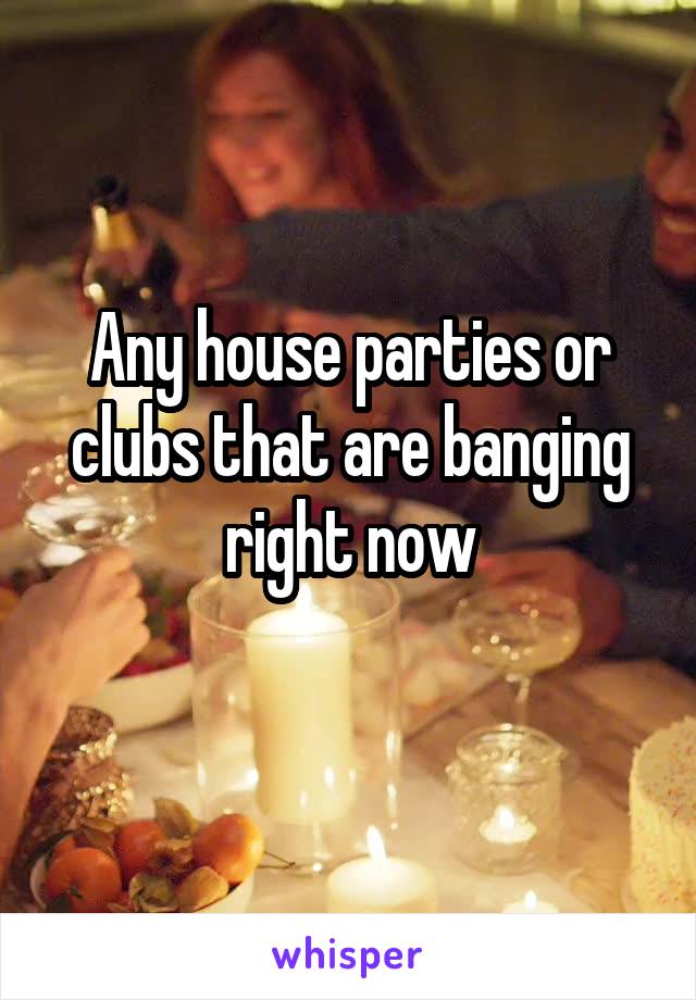 Any house parties or clubs that are banging right now
