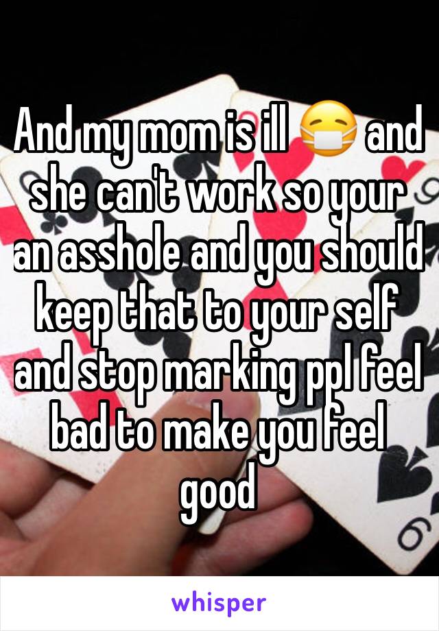 And my mom is ill 😷 and she can't work so your an asshole and you should keep that to your self and stop marking ppl feel bad to make you feel good 