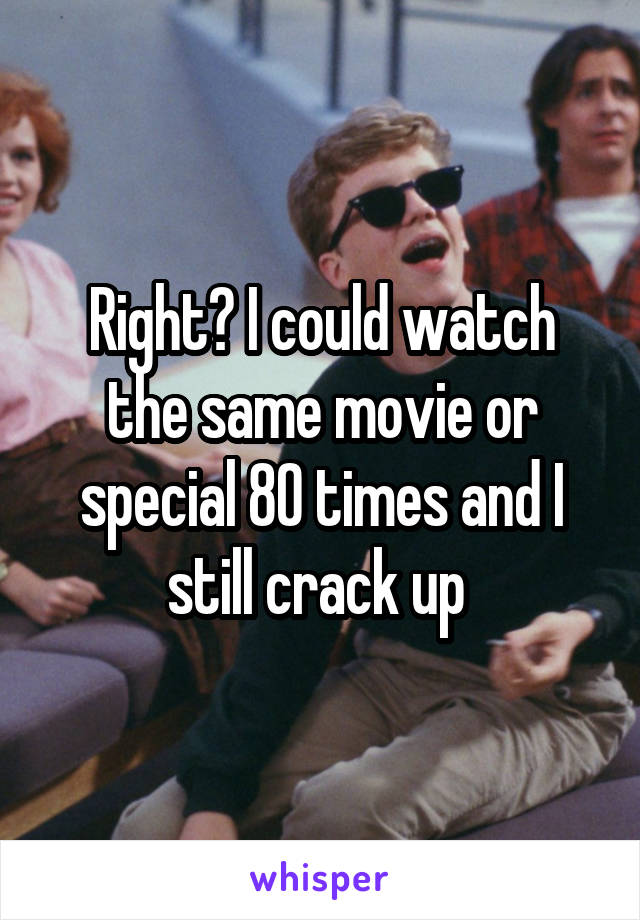 Right? I could watch the same movie or special 80 times and I still crack up 