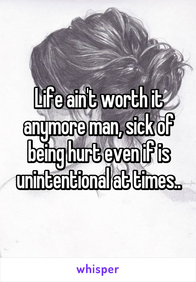 Life ain't worth it anymore man, sick of being hurt even if is unintentional at times..