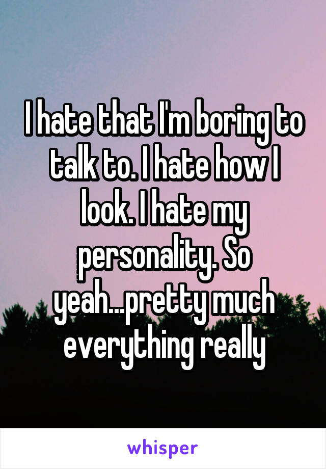 I hate that I'm boring to talk to. I hate how I look. I hate my personality. So yeah...pretty much everything really