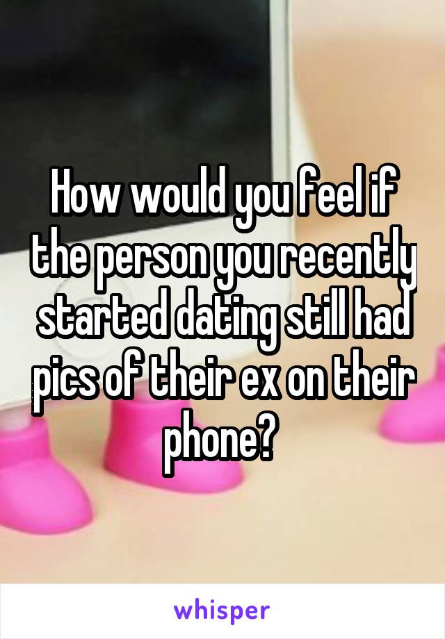 How would you feel if the person you recently started dating still had pics of their ex on their phone? 