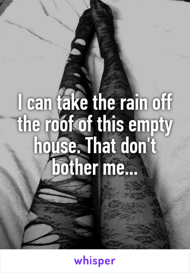I can take the rain off the roof of this empty house. That don't bother me...