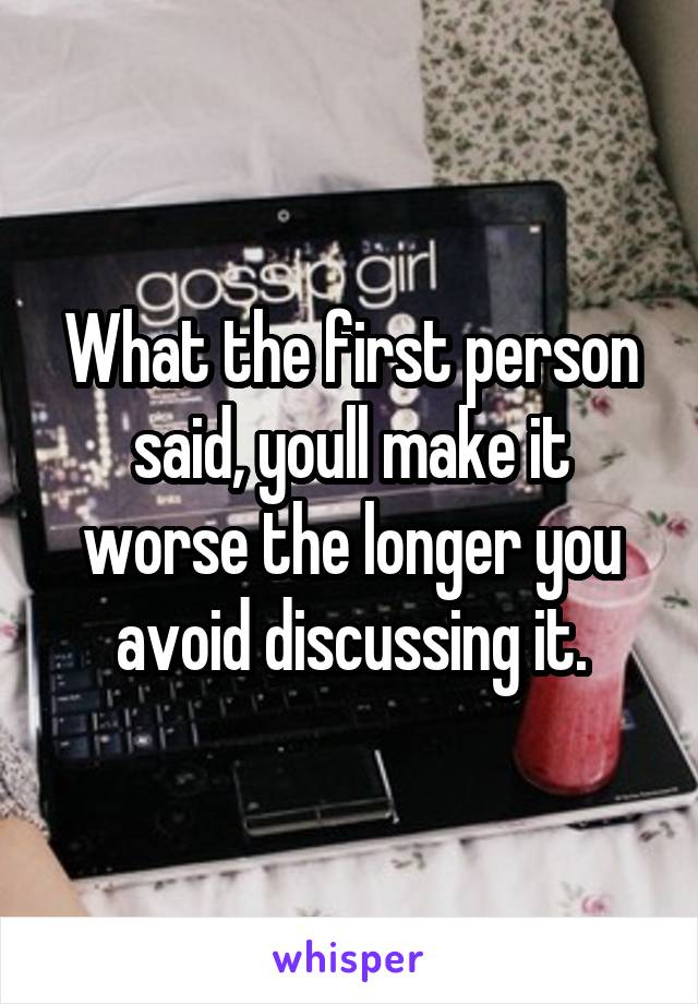 What the first person said, youll make it worse the longer you avoid discussing it.