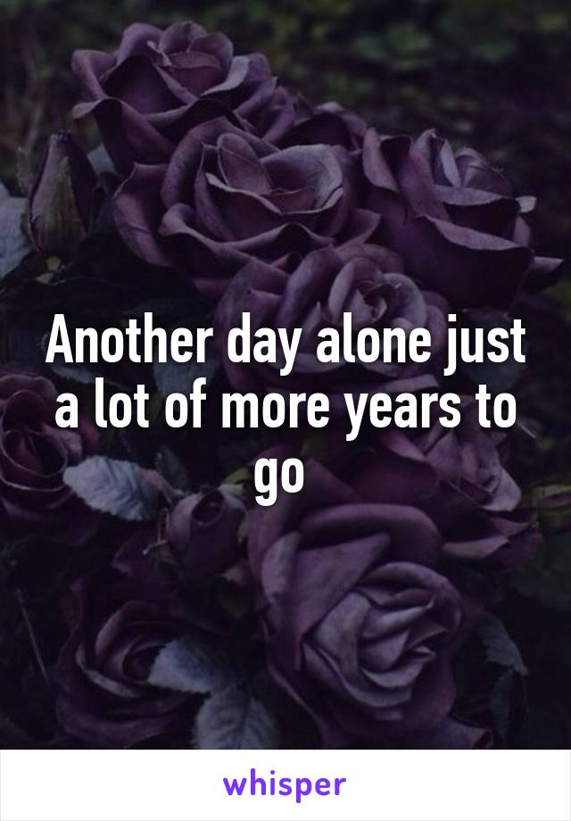 Another day alone just a lot of more years to go 