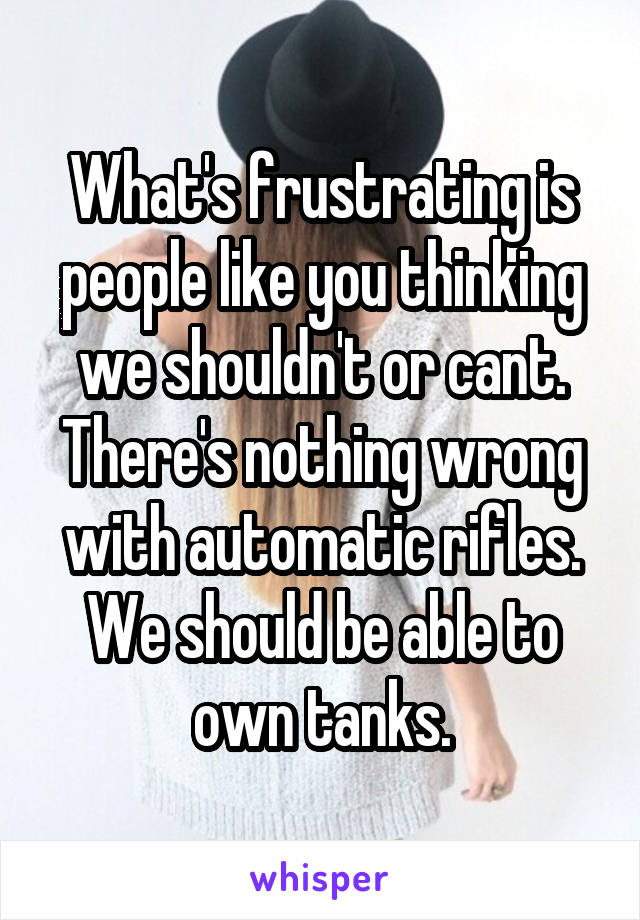 What's frustrating is people like you thinking we shouldn't or cant. There's nothing wrong with automatic rifles. We should be able to own tanks.