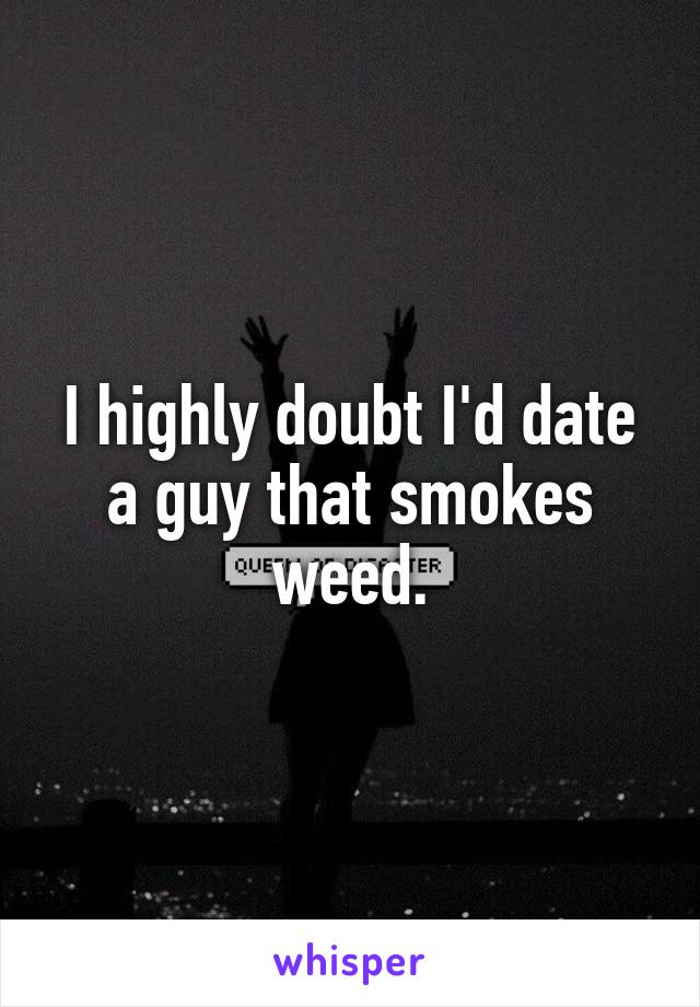 I highly doubt I'd date a guy that smokes weed.