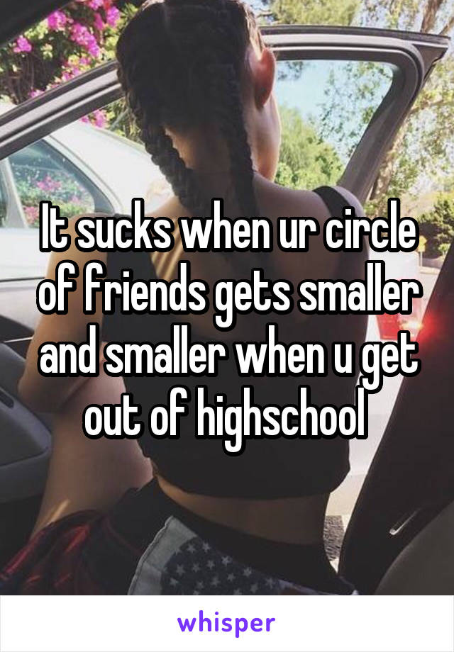 It sucks when ur circle of friends gets smaller and smaller when u get out of highschool 