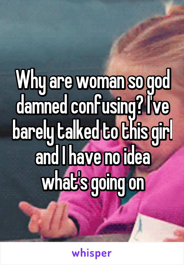 Why are woman so god damned confusing? I've barely talked to this girl and I have no idea what's going on