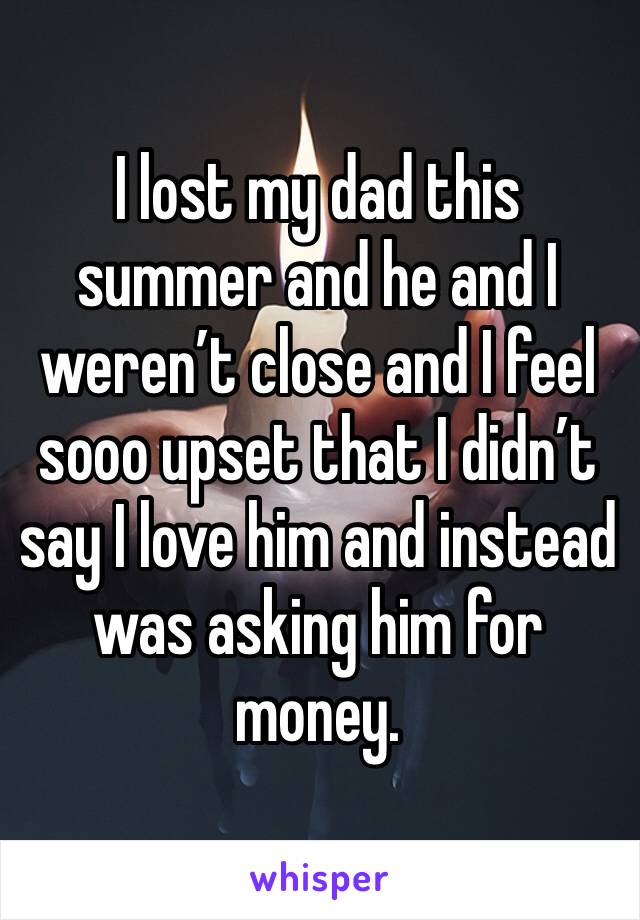 I lost my dad this summer and he and I weren’t close and I feel sooo upset that I didn’t say I love him and instead was asking him for money.