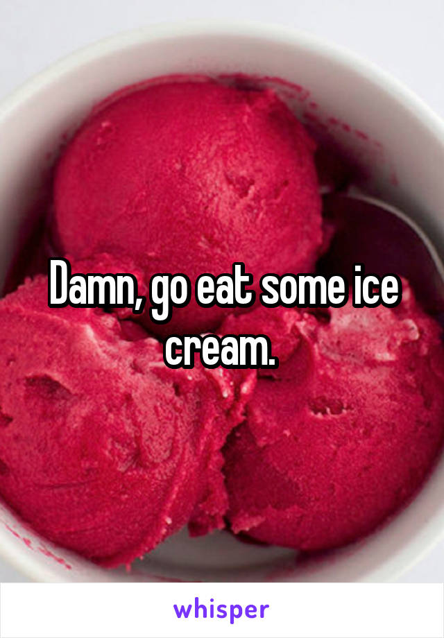 Damn, go eat some ice cream. 
