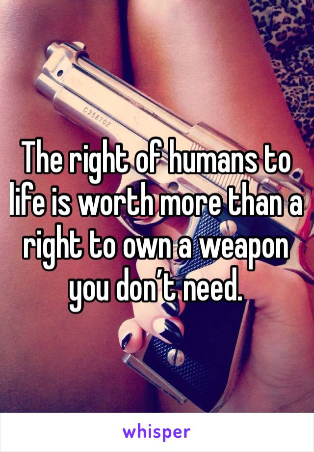 The right of humans to life is worth more than a right to own a weapon you don’t need. 