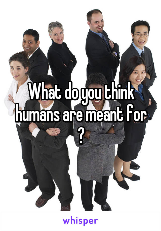 What do you think humans are meant for ?