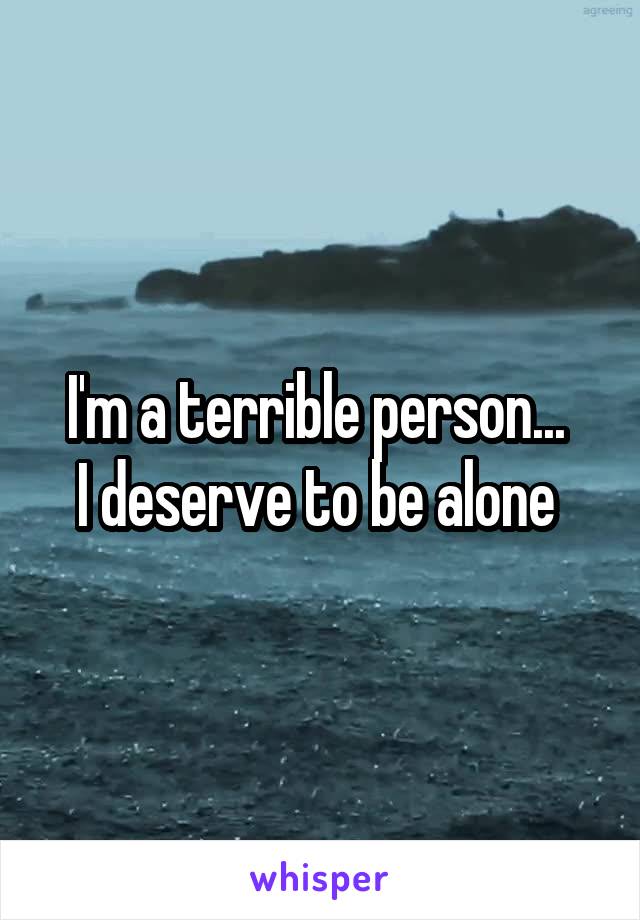 I'm a terrible person... 
I deserve to be alone 