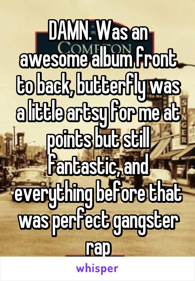 DAMN. Was an awesome album front to back, butterfly was a little artsy for me at points but still fantastic, and everything before that was perfect gangster rap