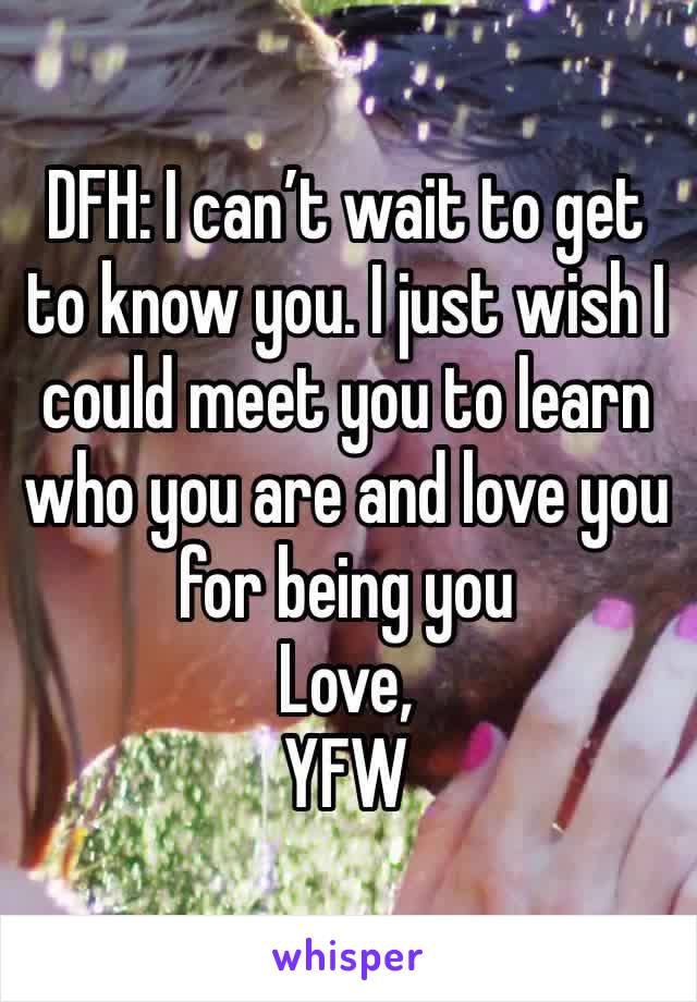 DFH: I can’t wait to get to know you. I just wish I could meet you to learn who you are and love you for being you 
Love,
YFW