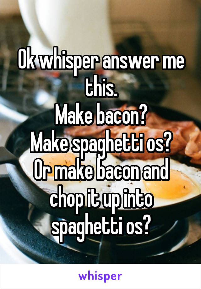 Ok whisper answer me this.
Make bacon?
Make spaghetti os?
Or make bacon and chop it up into spaghetti os?