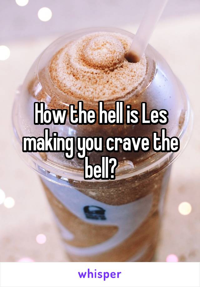How the hell is Les making you crave the bell?