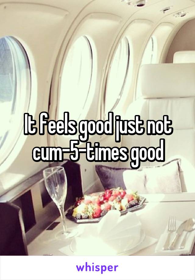 It feels good just not cum-5-times good