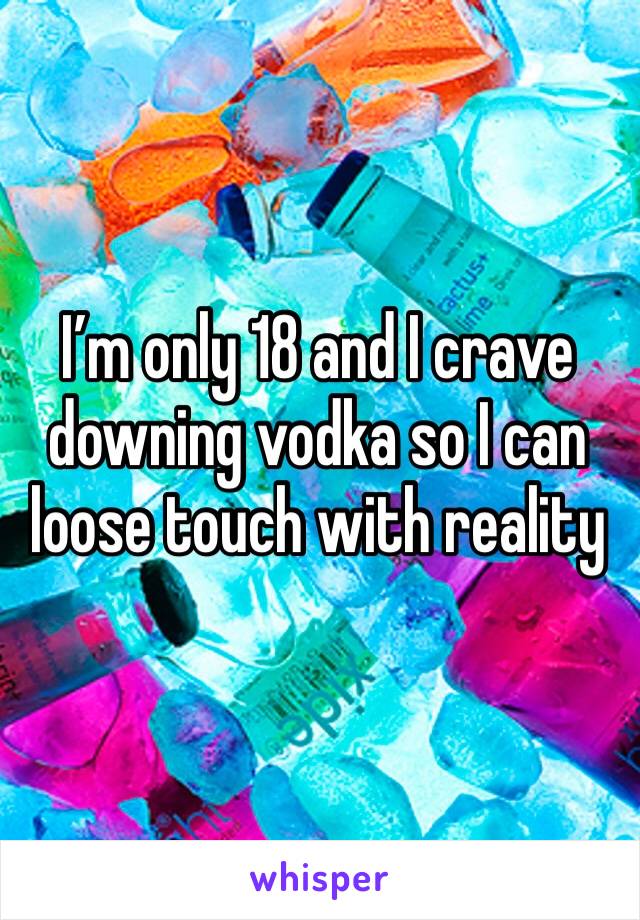 I’m only 18 and I crave downing vodka so I can loose touch with reality 