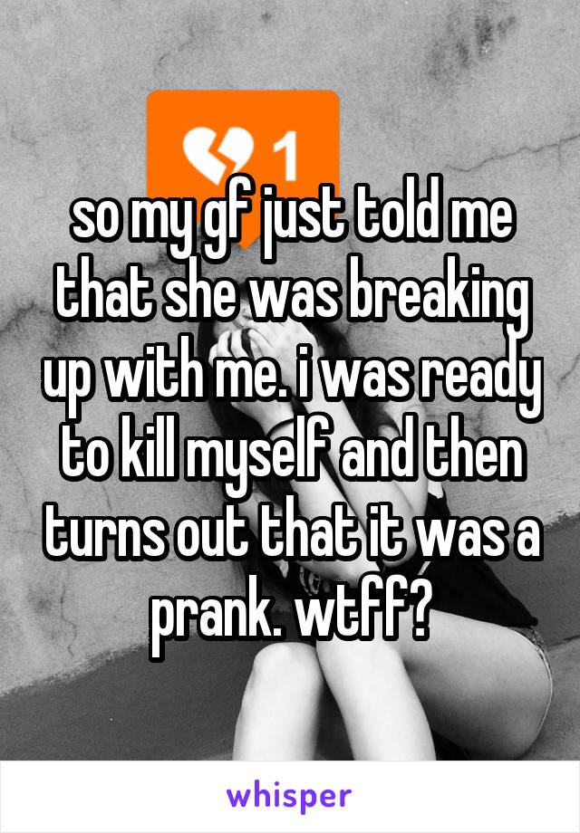 so my gf just told me that she was breaking up with me. i was ready to kill myself and then turns out that it was a prank. wtff?