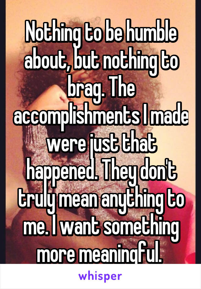 Nothing to be humble about, but nothing to brag. The accomplishments I made were just that happened. They don't truly mean anything to me. I want something more meaningful. 