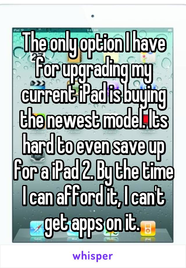 The only option I have for upgrading my current iPad is buying the newest model. Its hard to even save up for a iPad 2. By the time I can afford it, I can't get apps on it. 