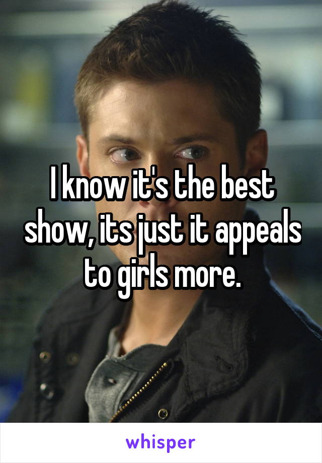 I know it's the best show, its just it appeals to girls more.