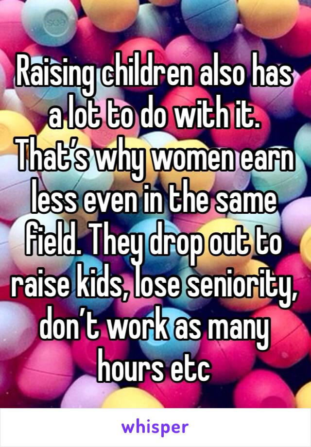Raising children also has a lot to do with it. That’s why women earn less even in the same field. They drop out to raise kids, lose seniority, don’t work as many hours etc 