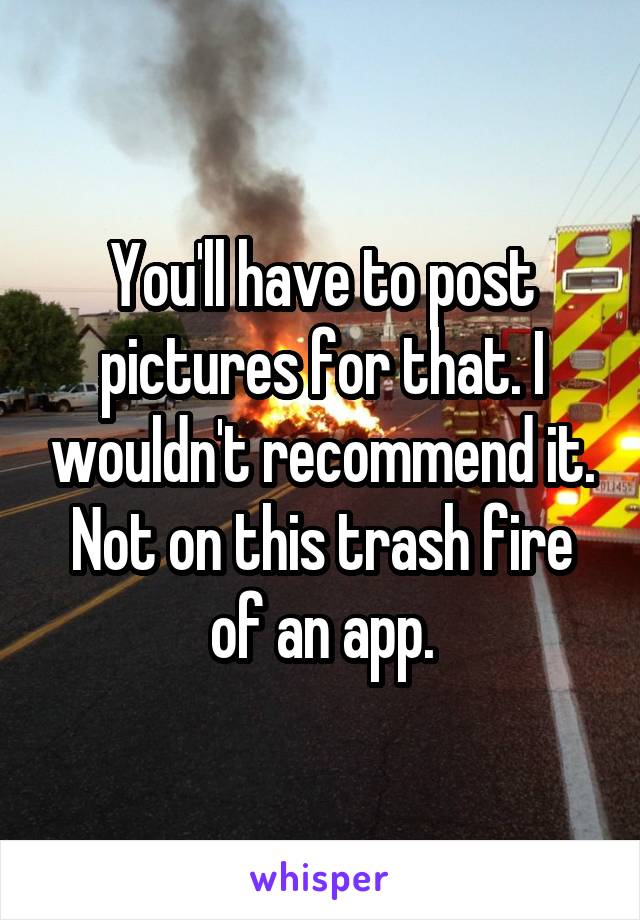 You'll have to post pictures for that. I wouldn't recommend it. Not on this trash fire of an app.