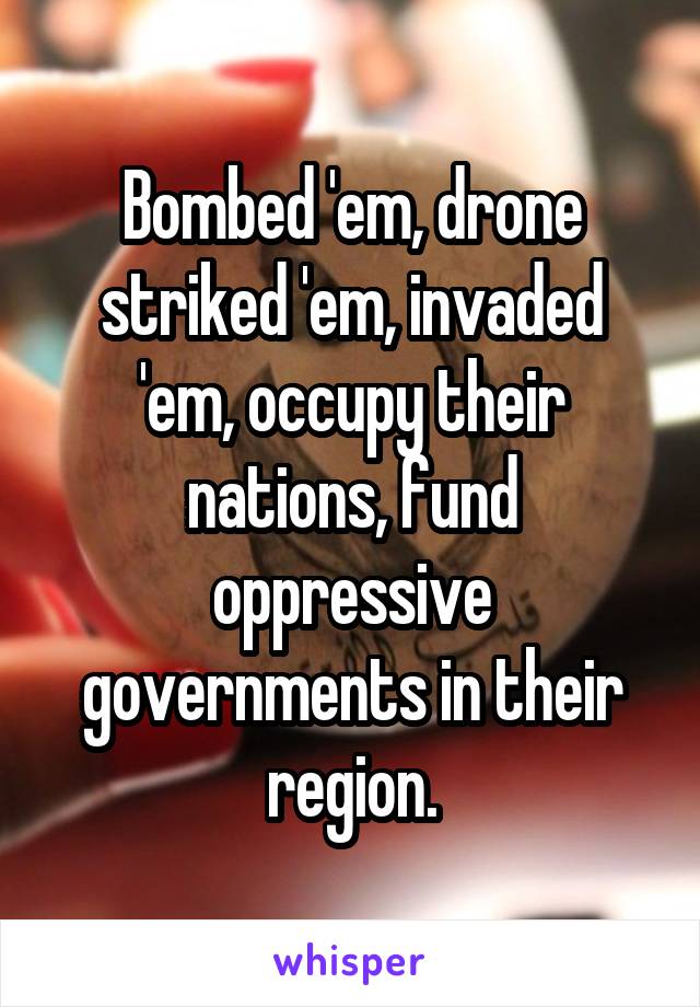 Bombed 'em, drone striked 'em, invaded 'em, occupy their nations, fund oppressive governments in their region.