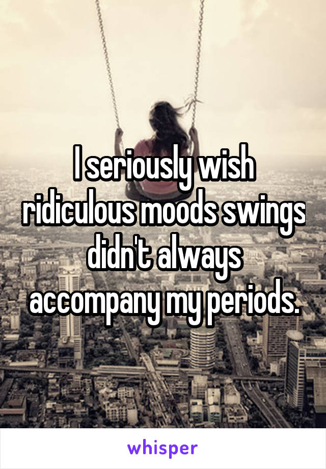 I seriously wish ridiculous moods swings didn't always accompany my periods.
