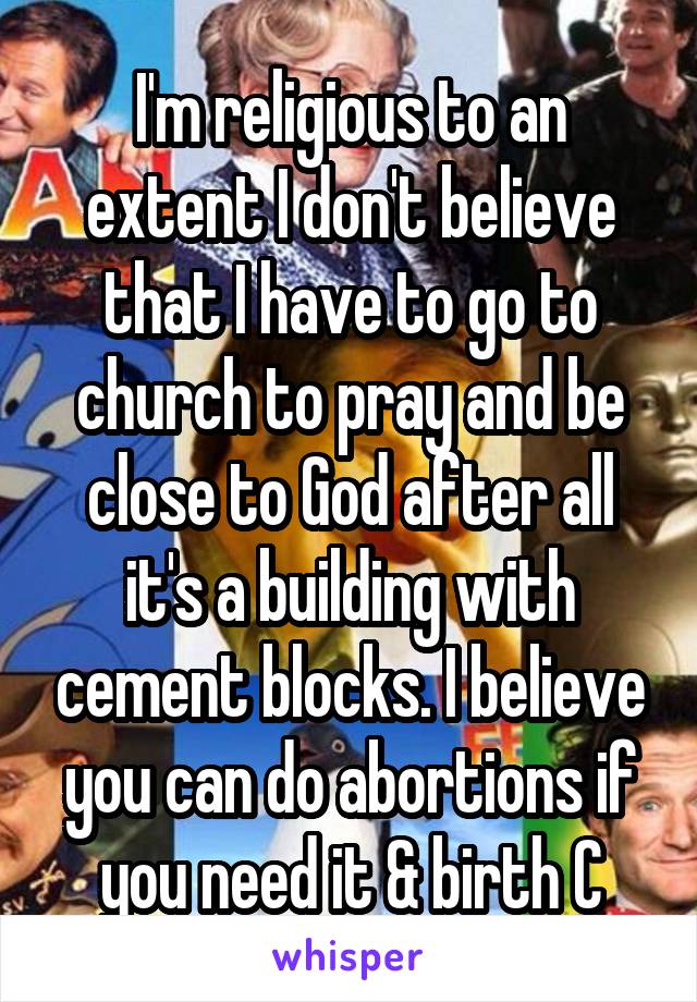 I'm religious to an extent I don't believe that I have to go to church to pray and be close to God after all it's a building with cement blocks. I believe you can do abortions if you need it & birth C