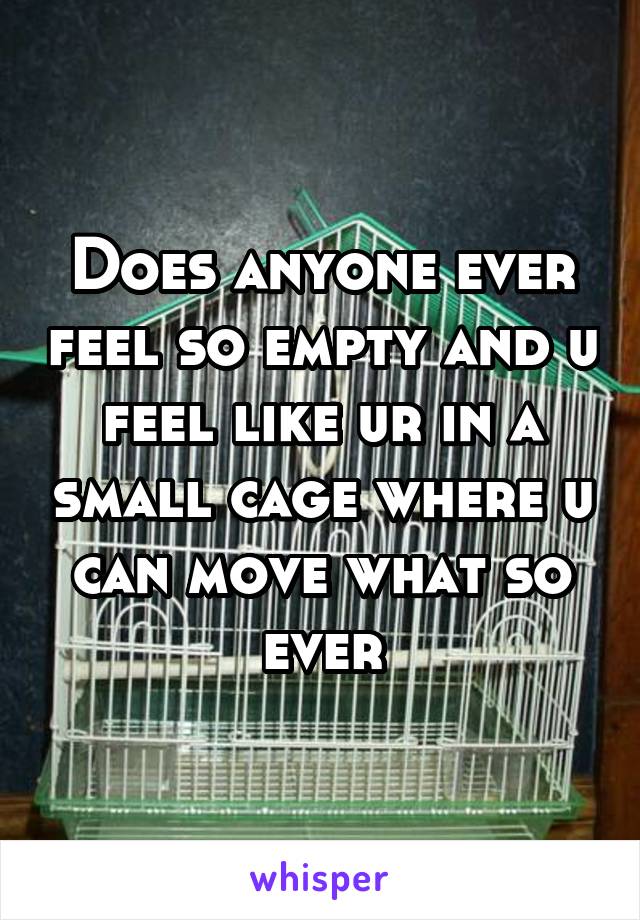Does anyone ever feel so empty and u feel like ur in a small cage where u can move what so ever