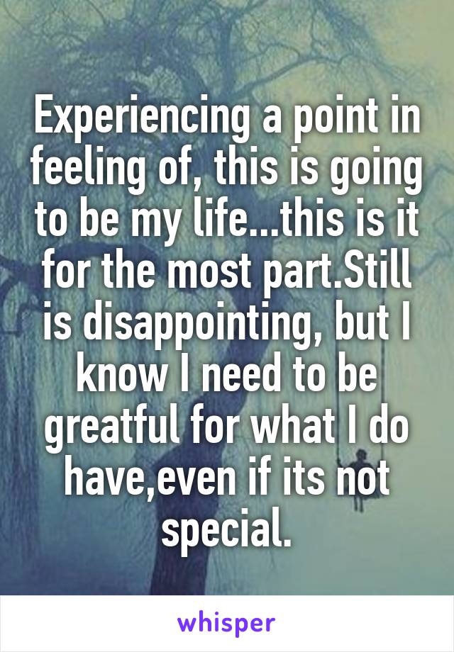 Experiencing a point in feeling of, this is going to be my life...this is it for the most part.Still is disappointing, but I know I need to be greatful for what I do have,even if its not special.
