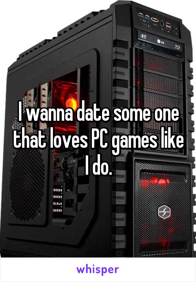 I wanna date some one that loves PC games like I do.