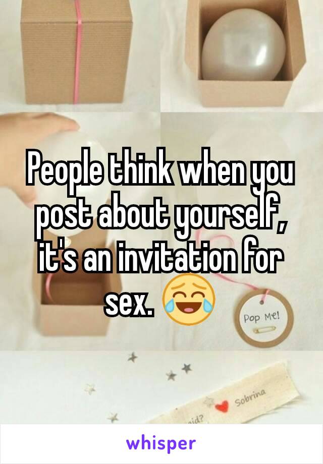 People think when you post about yourself, it's an invitation for sex. 😂